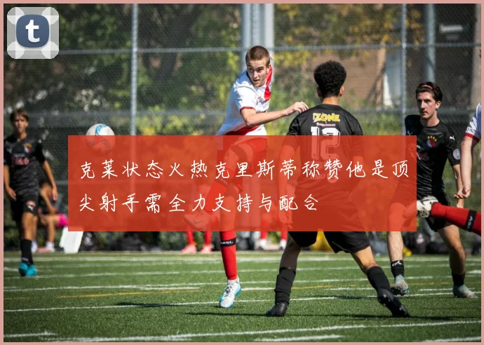 克莱状态火热克里斯蒂称赞他是顶尖射手需全力支持与配合