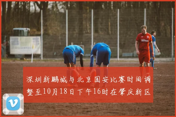 深圳新鹏城与北京国安比赛时间调整至10月18日下午16时在肇庆新区举行