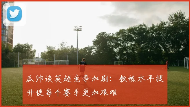 瓜帅谈英超竞争加剧：教练水平提升使每个赛季更加艰难