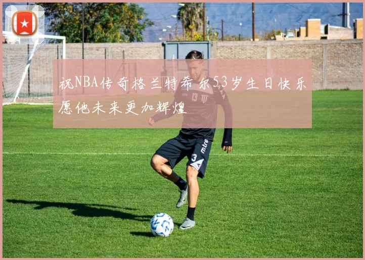 祝NBA传奇格兰特希尔53岁生日快乐愿他未来更加辉煌
