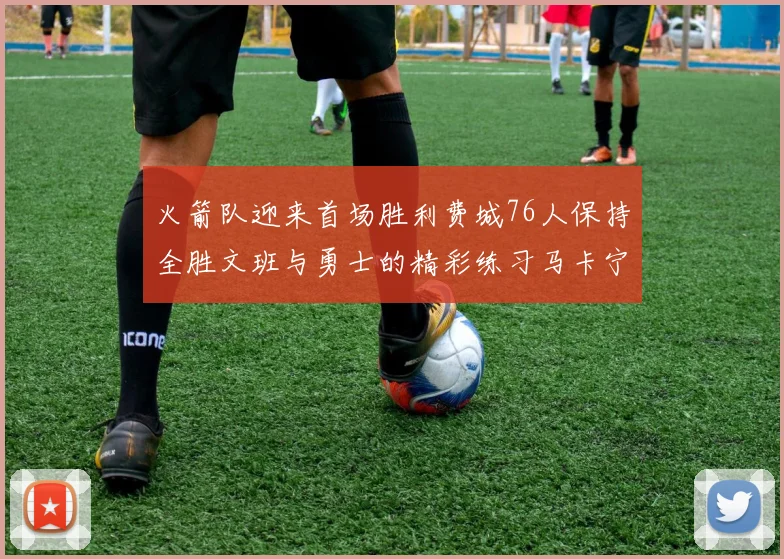 火箭队迎来首场胜利费城76人保持全胜文班与勇士的精彩练习马卡宁创下新纪录