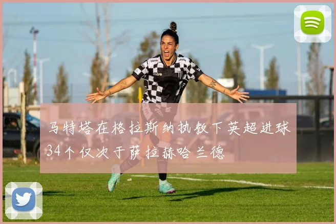马特塔在格拉斯纳执教下英超进球34个仅次于萨拉赫哈兰德