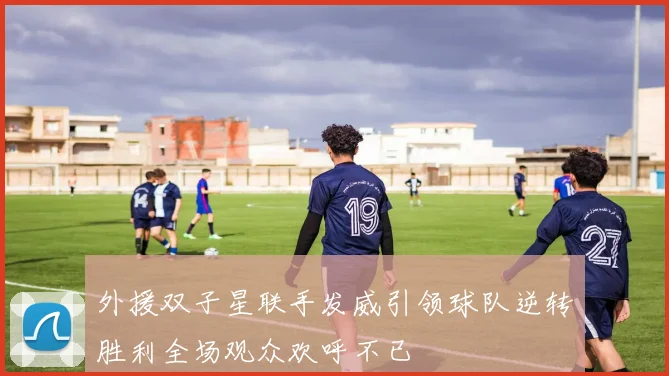 外援双子星联手发威引领球队逆转胜利全场观众欢呼不已