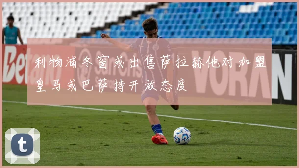 利物浦冬窗或出售萨拉赫他对加盟皇马或巴萨持开放态度