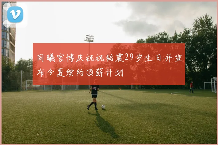 同曦官博庆祝祝铭震29岁生日并宣布今夏续约顶薪计划