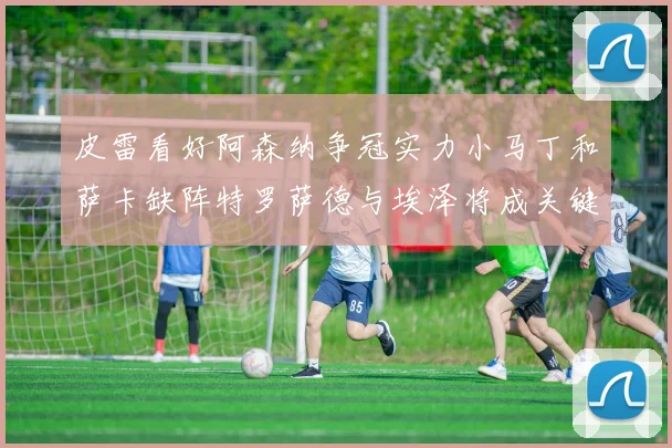 皮雷看好阿森纳争冠实力小马丁和萨卡缺阵特罗萨德与埃泽将成关键