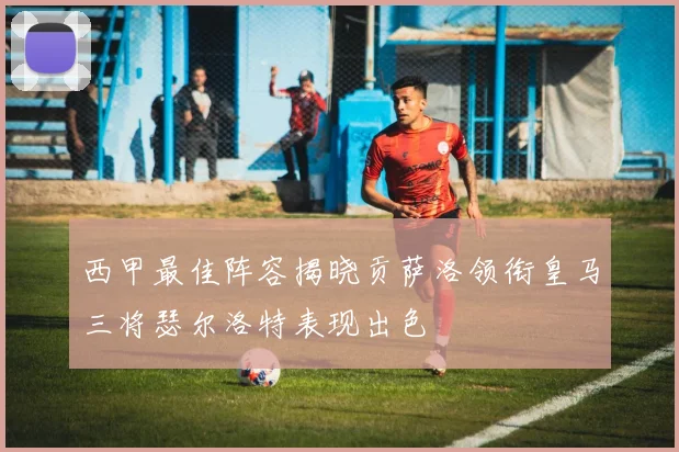 西甲最佳阵容揭晓贡萨洛领衔皇马三将瑟尔洛特表现出色
