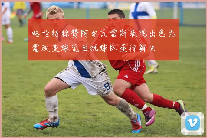 略伦特称赞阿尔瓦雷斯表现出色无需改变球荒困扰球队亟待解决