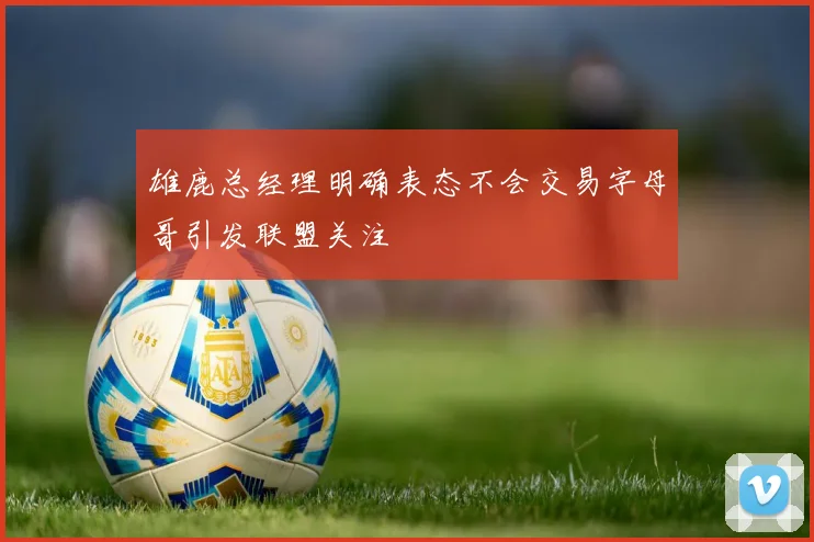 雄鹿总经理明确表态不会交易字母哥引发联盟关注