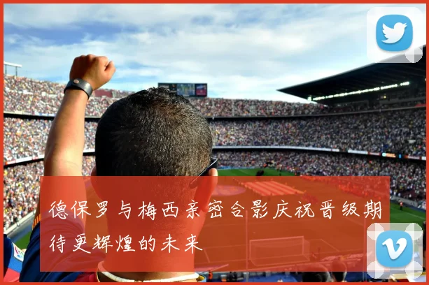 德保罗与梅西亲密合影庆祝晋级期待更辉煌的未来