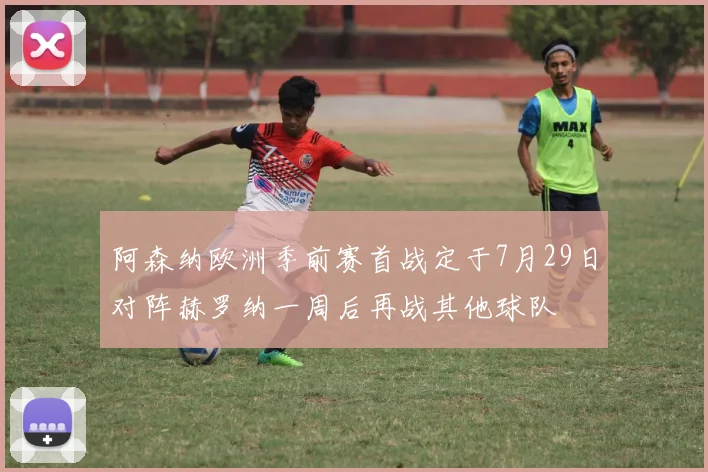 阿森纳欧洲季前赛首战定于7月29日对阵赫罗纳一周后再战其他球队