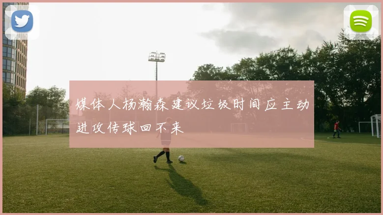 媒体人杨瀚森建议垃圾时间应主动进攻传球回不来
