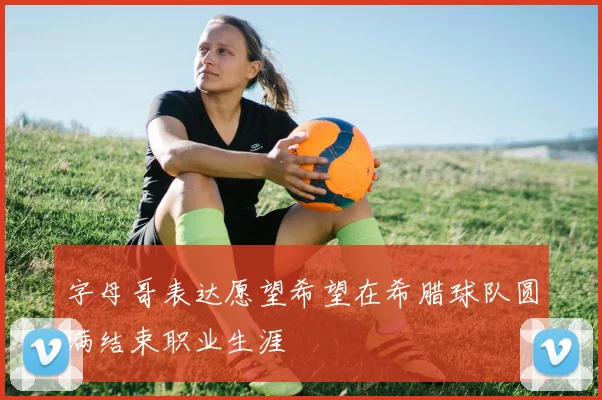 字母哥表达愿望希望在希腊球队圆满结束职业生涯