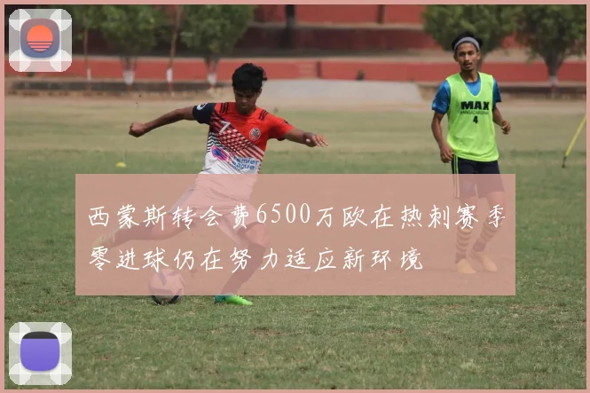 西蒙斯转会费6500万欧在热刺赛季零进球仍在努力适应新环境