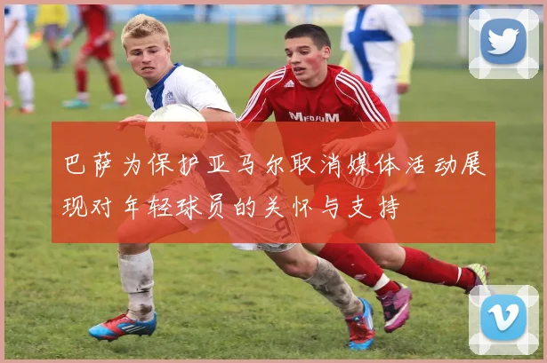 巴萨为保护亚马尔取消媒体活动展现对年轻球员的关怀与支持