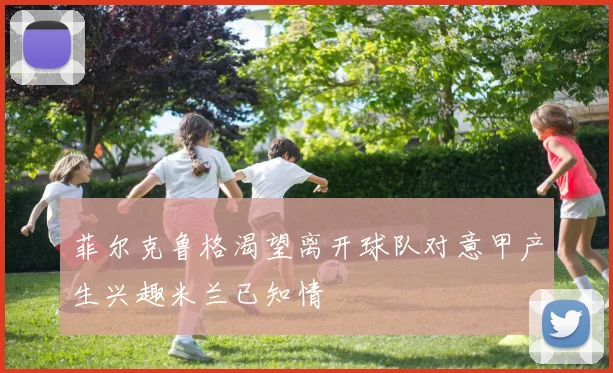 菲尔克鲁格渴望离开球队对意甲产生兴趣米兰已知情
