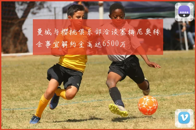 曼城与樱桃俱乐部洽谈塞梅尼奥转会事宜解约金高达6500万