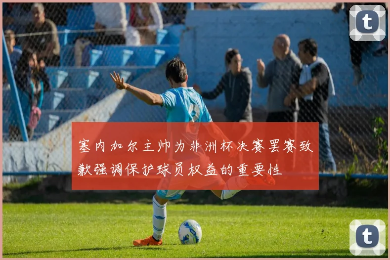 塞内加尔主帅为非洲杯决赛罢赛致歉强调保护球员权益的重要性