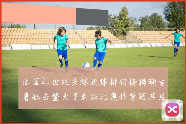 法国21世纪头球进球排行榜揭晓吉鲁独占鳌头亨利拉比奥特紧随其后