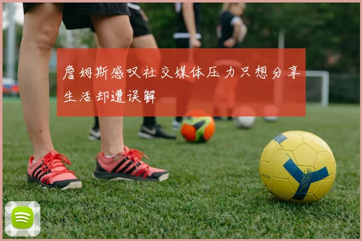 詹姆斯感叹社交媒体压力只想分享生活却遭误解