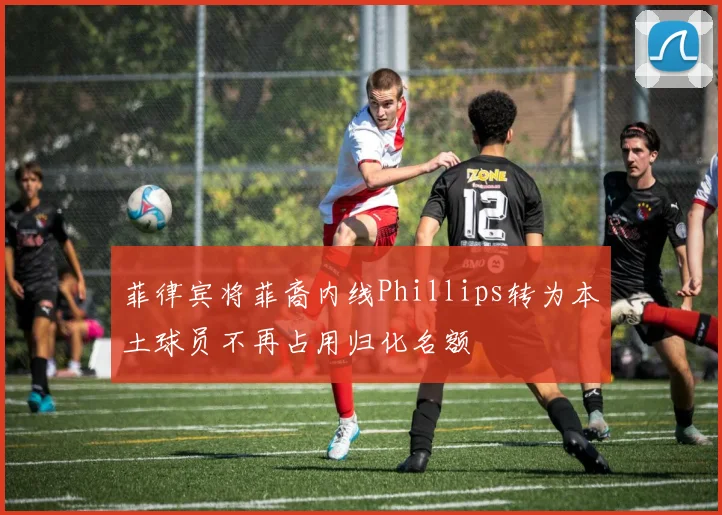 菲律宾将菲裔内线Phillips转为本土球员不再占用归化名额