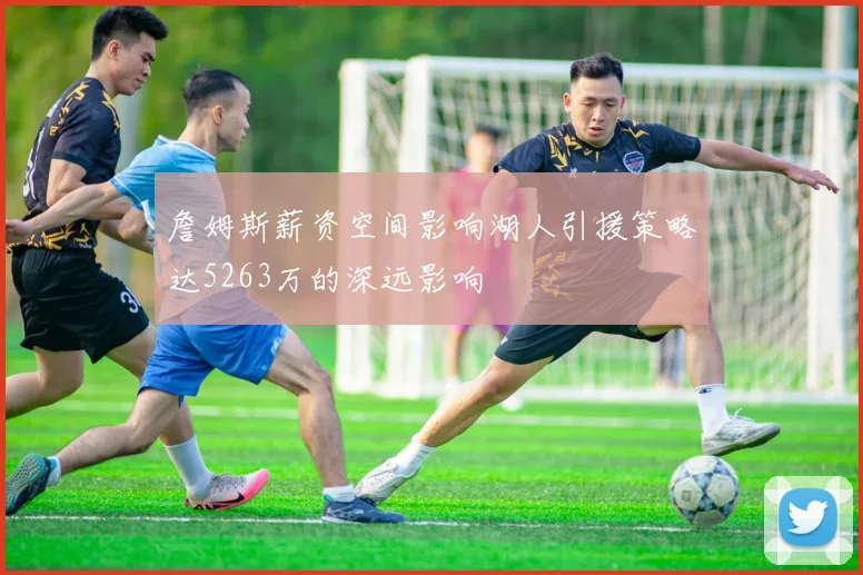 詹姆斯薪资空间影响湖人引援策略达5263万的深远影响