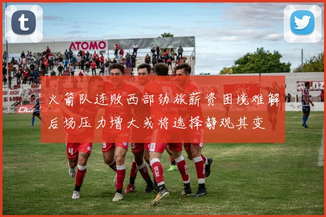 火箭队连败西部劲旅薪资困境难解后场压力增大或将选择静观其变