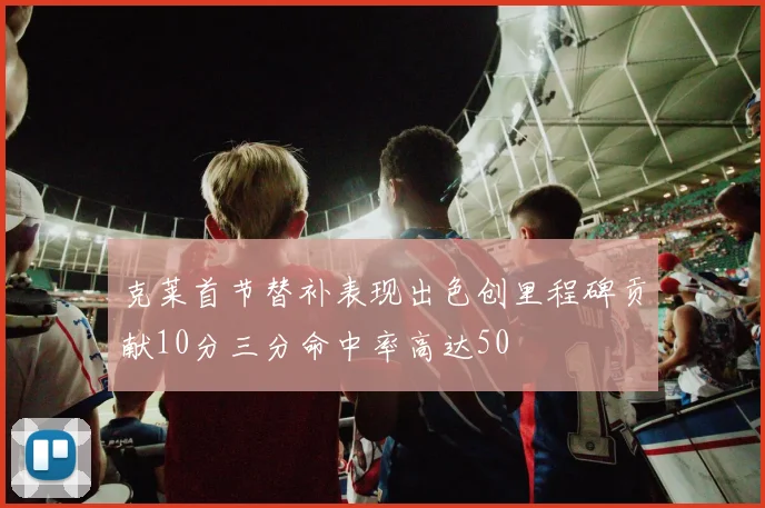 克莱首节替补表现出色创里程碑贡献10分三分命中率高达50