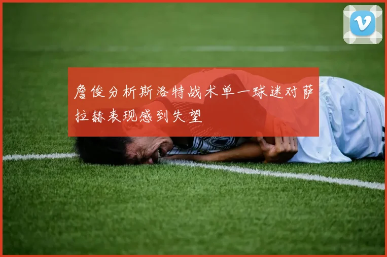 詹俊分析斯洛特战术单一球迷对萨拉赫表现感到失望