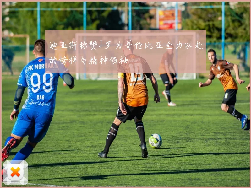 迪亚斯称赞J罗为哥伦比亚全力以赴的榜样与精神领袖