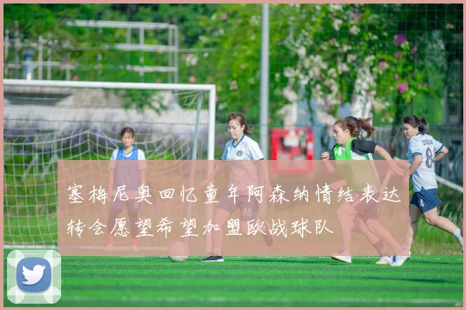 塞梅尼奥回忆童年阿森纳情结表达转会愿望希望加盟欧战球队