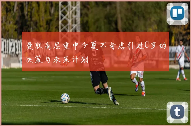 曼联高层重申今夏不考虑引进C罗的决策与未来计划