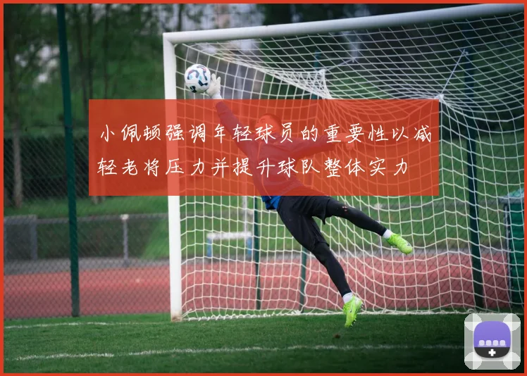 小佩顿强调年轻球员的重要性以减轻老将压力并提升球队整体实力