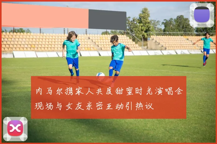 内马尔携家人共度甜蜜时光演唱会现场与女友亲密互动引热议