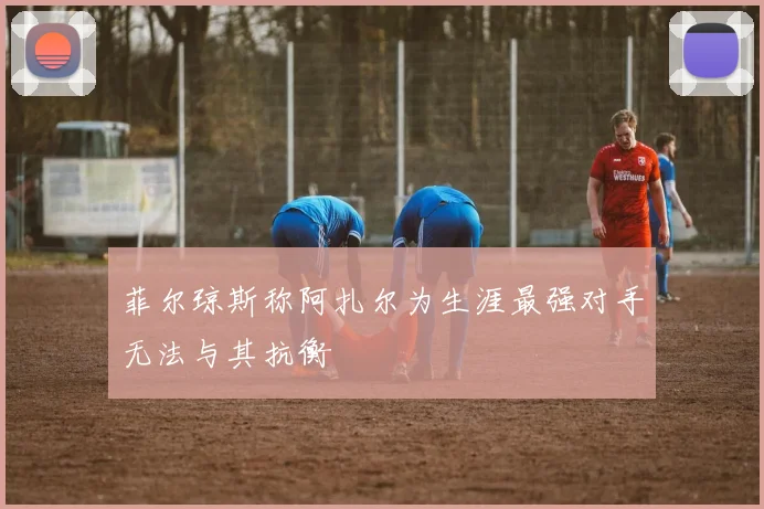 菲尔琼斯称阿扎尔为生涯最强对手无法与其抗衡