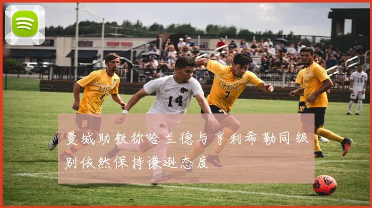 曼城助教称哈兰德与亨利希勒同级别依然保持谦逊态度