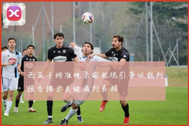西亚卡姆准绝杀前犯规引争议裁判报告揭示关键漏判真相