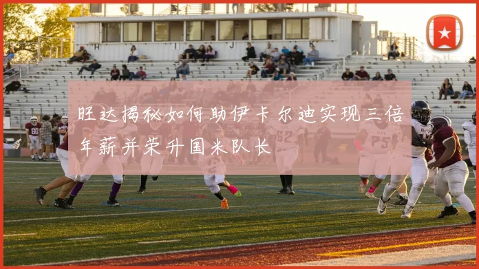旺达揭秘如何助伊卡尔迪实现三倍年薪并荣升国米队长