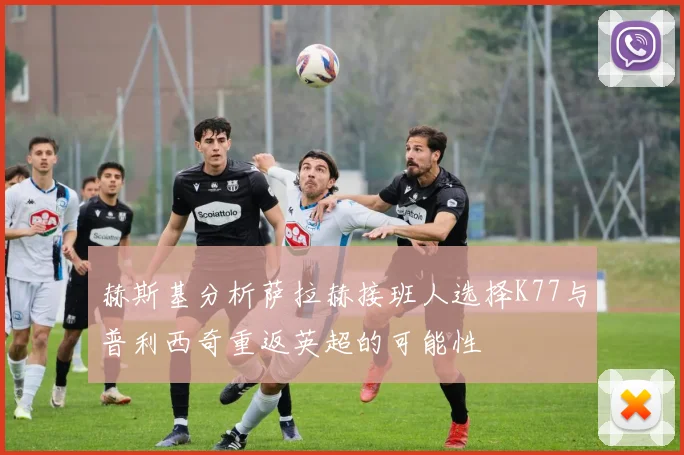 赫斯基分析萨拉赫接班人选择K77与普利西奇重返英超的可能性